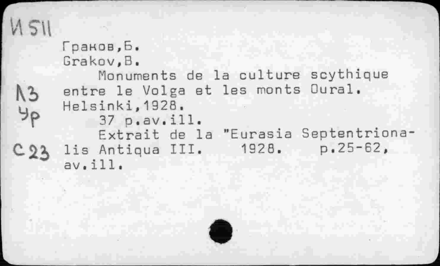 ﻿Граков,Б.
Grakov,В.
Monuments de la culture scythique entre le Volga et les monts Oural. Helsinki,132S.
37 p.av.ill.
Extrait de la "Eurasia Septentriona lis Antiqua III. 1928. p.25-62, av.і 11.